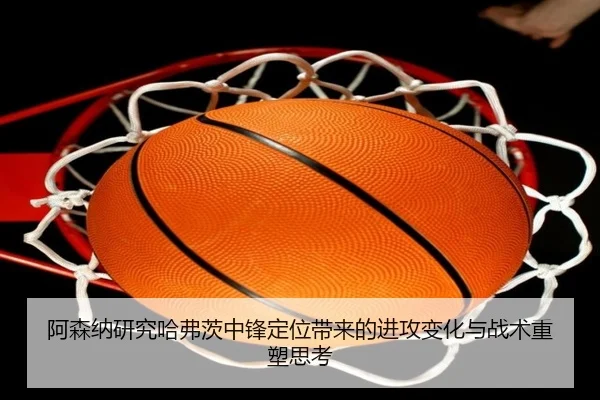 阿森纳研究哈弗茨中锋定位带来的进攻变化与战术重塑思考