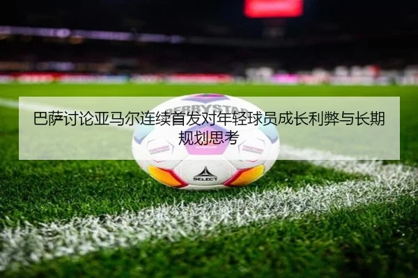巴萨讨论亚马尔连续首发对年轻球员成长利弊与长期规划思考