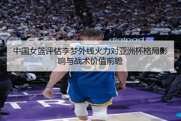 中国女篮评估李梦外线火力对亚洲杯格局影响与战术价值前瞻